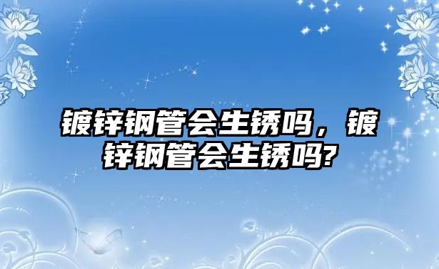 鍍鋅鋼管會生銹嗎，鍍鋅鋼管會生銹嗎?