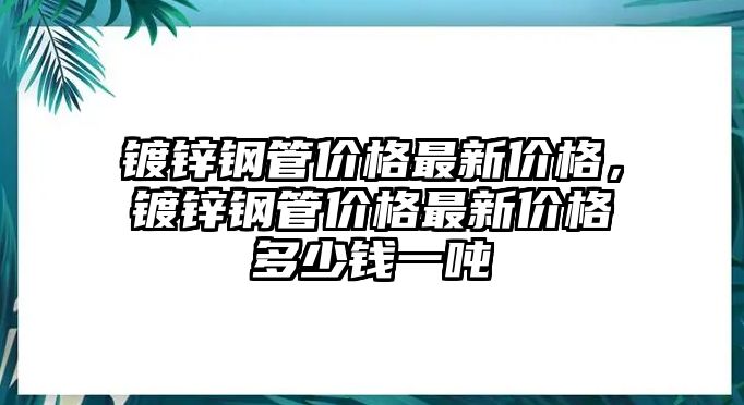 鍍鋅鋼管價(jià)格最新價(jià)格，鍍鋅鋼管價(jià)格最新價(jià)格多少錢一噸