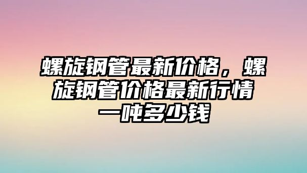 螺旋鋼管最新價格，螺旋鋼管價格最新行情一噸多少錢