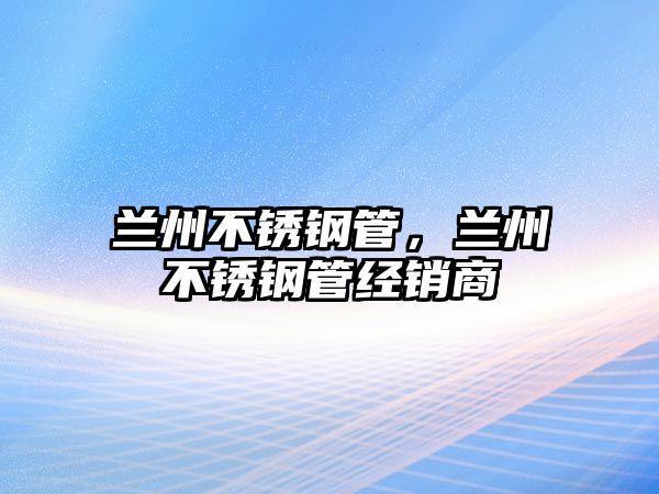 蘭州不銹鋼管，蘭州不銹鋼管經(jīng)銷商