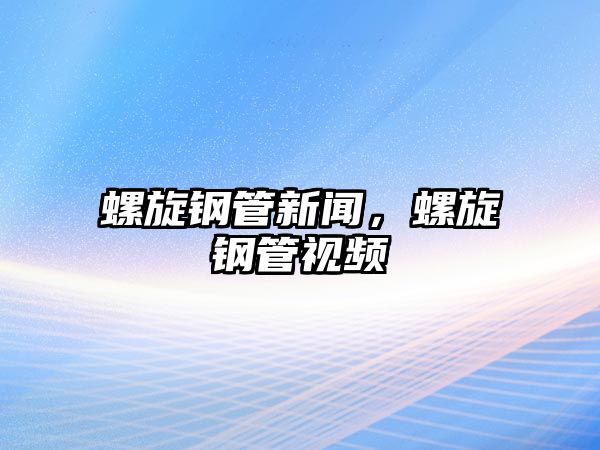 螺旋鋼管新聞，螺旋鋼管視頻