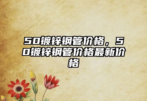 50鍍鋅鋼管價格，50鍍鋅鋼管價格最新價格